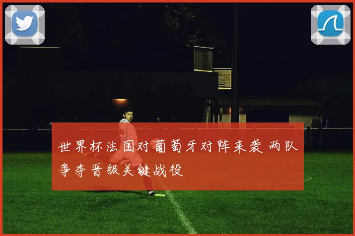 世界杯法国对葡萄牙对阵来袭 两队争夺晋级关键战役