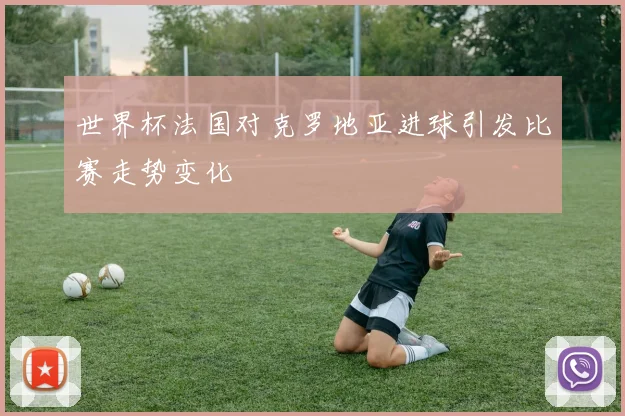 世界杯法国对克罗地亚进球引发比赛走势变化