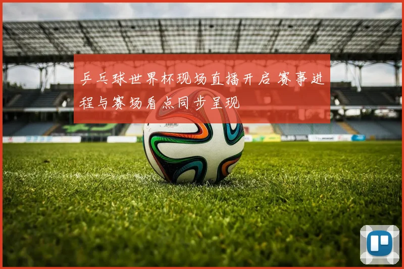 乒乓球世界杯现场直播开启 赛事进程与赛场看点同步呈现