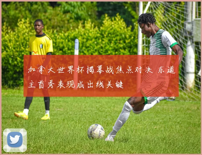 加拿大世界杯揭幕战焦点对决 东道主首秀表现成出线关键