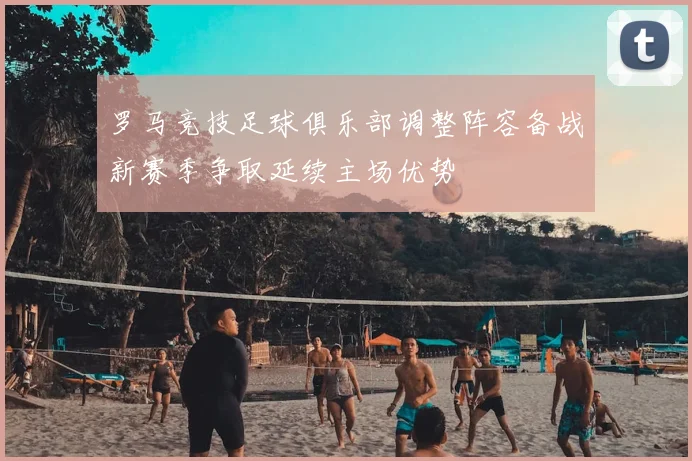 罗马竞技足球俱乐部调整阵容备战新赛季争取延续主场优势