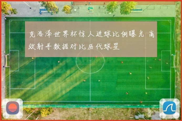 克洛泽世界杯惊人进球比例曝光 高效射手数据对比历代球星