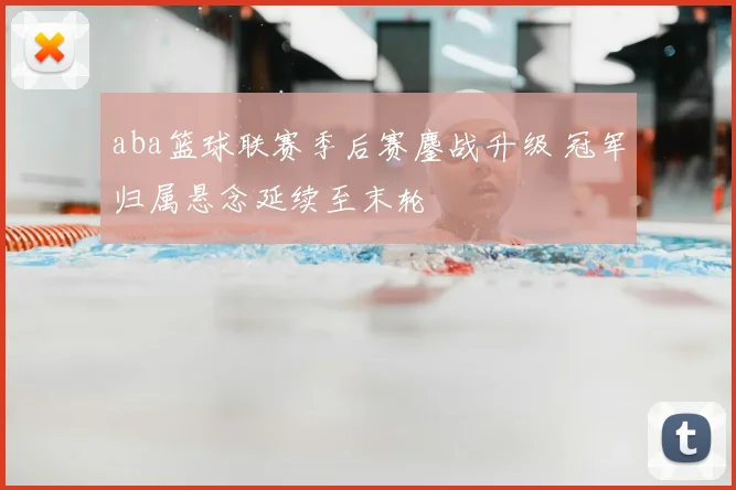 aba篮球联赛季后赛鏖战升级 冠军归属悬念延续至末轮
