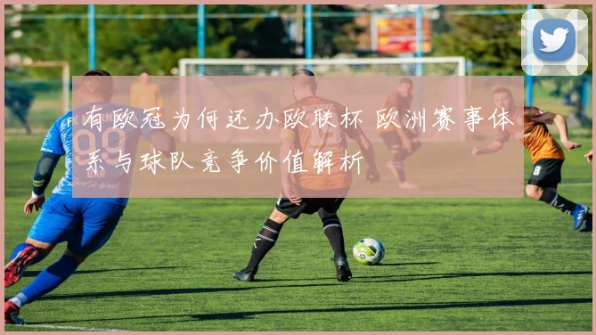 有欧冠为何还办欧联杯 欧洲赛事体系与球队竞争价值解析