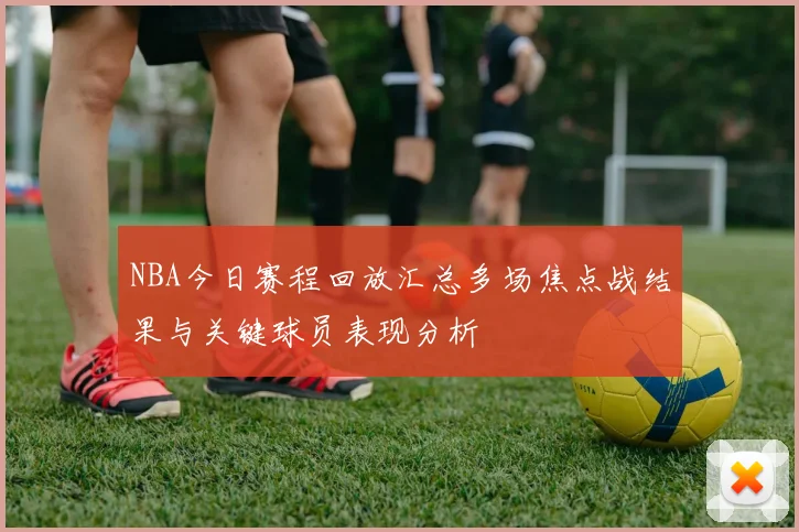 NBA今日赛程回放汇总多场焦点战结果与关键球员表现分析