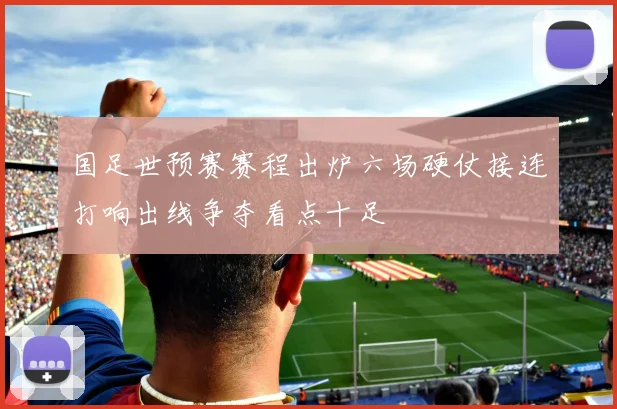 国足世预赛赛程出炉六场硬仗接连打响出线争夺看点十足