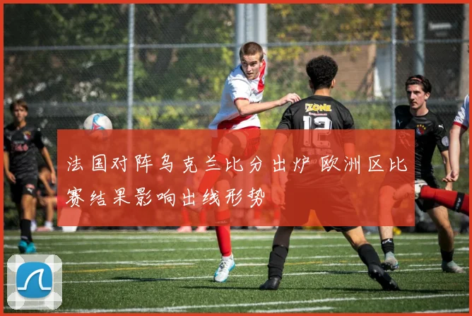 法国对阵乌克兰比分出炉 欧洲区比赛结果影响出线形势
