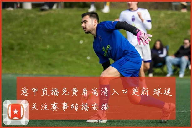 意甲直播免费看高清入口更新 球迷可关注赛事转播安排