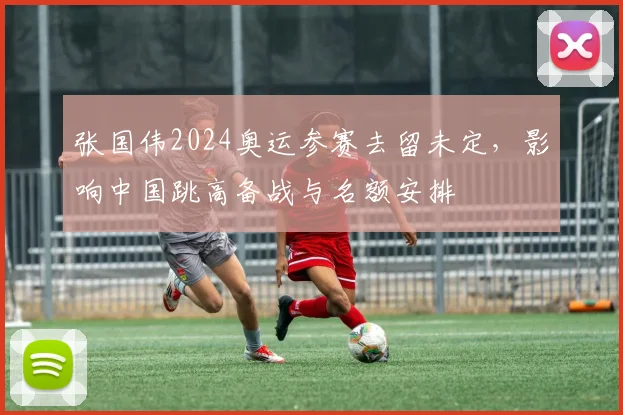 张国伟2024奥运参赛去留未定，影响中国跳高备战与名额安排