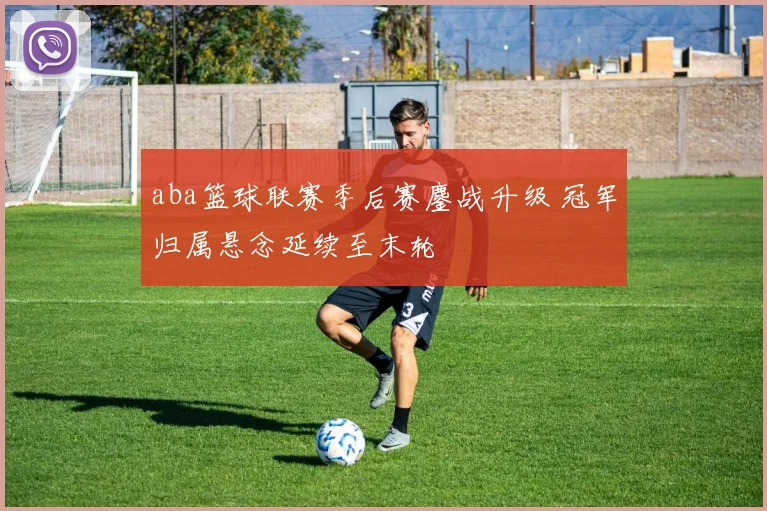 aba篮球联赛季后赛鏖战升级 冠军归属悬念延续至末轮