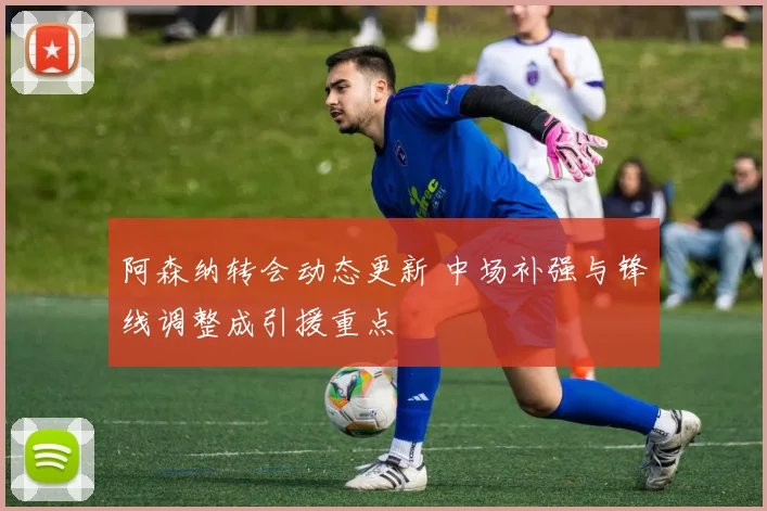 阿森纳转会动态更新 中场补强与锋线调整成引援重点
