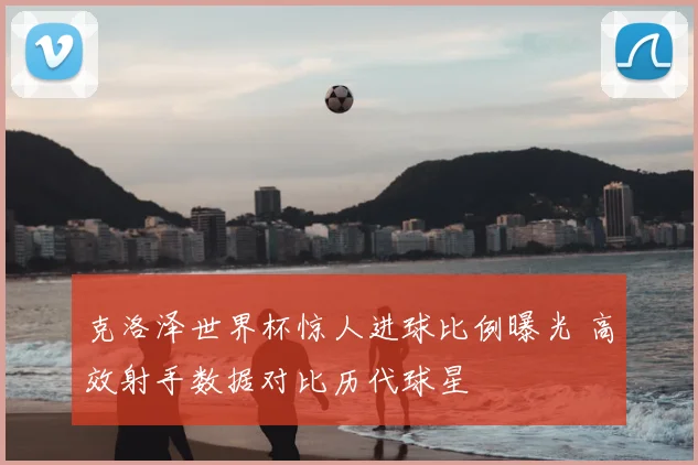 克洛泽世界杯惊人进球比例曝光 高效射手数据对比历代球星