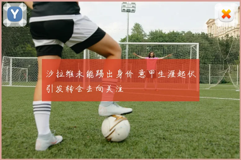 沙拉维未能踢出身价 意甲生涯起伏引发转会去向关注