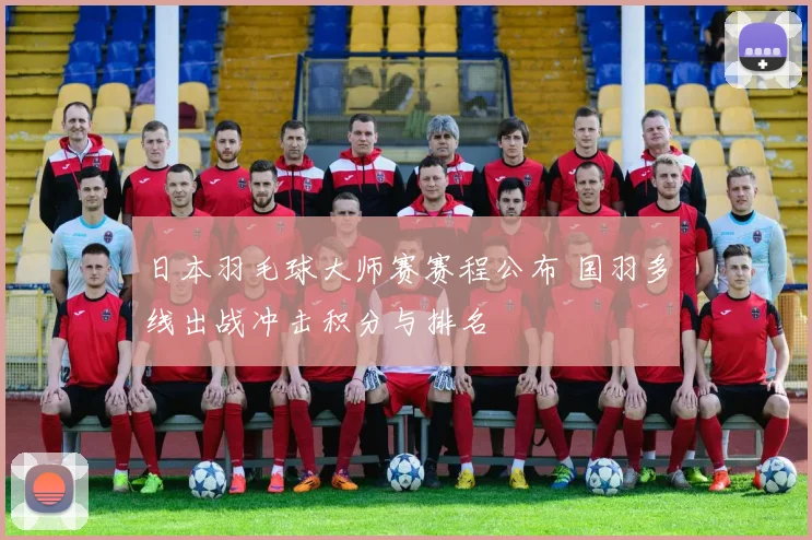 日本羽毛球大师赛赛程公布 国羽多线出战冲击积分与排名