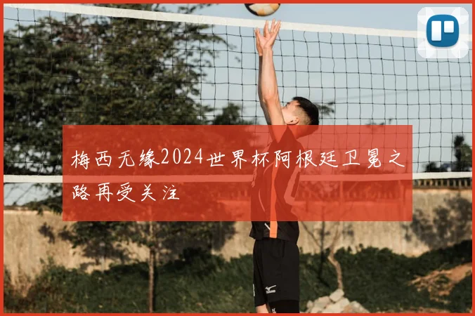 梅西无缘2024世界杯阿根廷卫冕之路再受关注