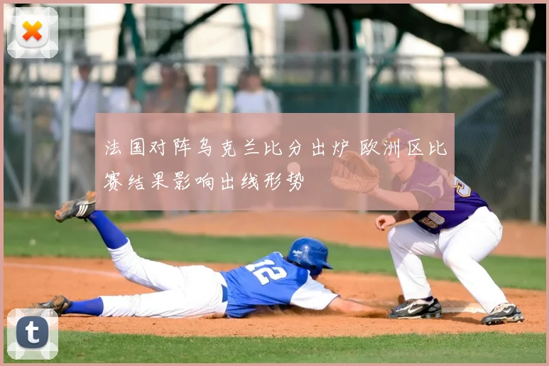法国对阵乌克兰比分出炉 欧洲区比赛结果影响出线形势