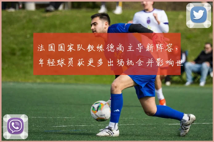 法国国家队教练德尚主导新阵容，年轻球员获更多出场机会并影响世界杯备战