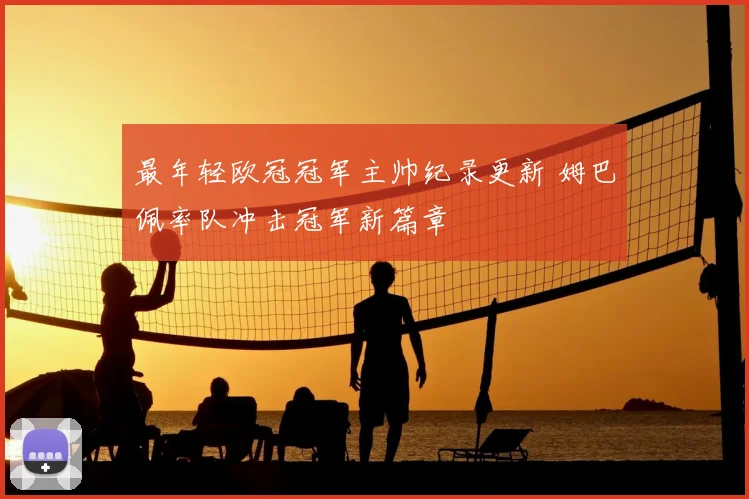 最年轻欧冠冠军主帅纪录更新 姆巴佩率队冲击冠军新篇章