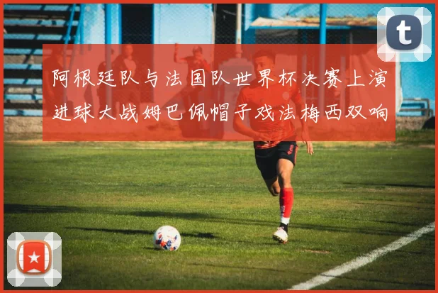 阿根廷队与法国队世界杯决赛上演进球大战姆巴佩帽子戏法梅西双响
