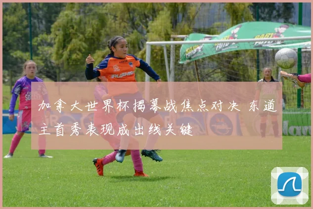 加拿大世界杯揭幕战焦点对决 东道主首秀表现成出线关键