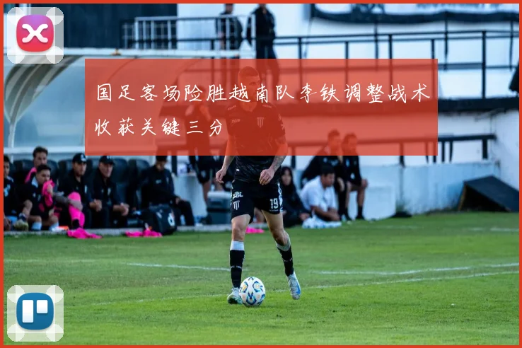 国足客场险胜越南队李铁调整战术收获关键三分