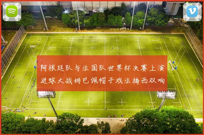 阿根廷队与法国队世界杯决赛上演进球大战姆巴佩帽子戏法梅西双响