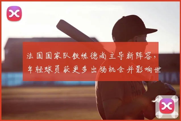法国国家队教练德尚主导新阵容，年轻球员获更多出场机会并影响世界杯备战