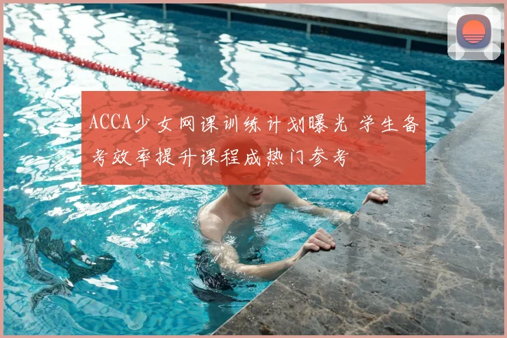 ACCA少女网课训练计划曝光 学生备考效率提升课程成热门参考
