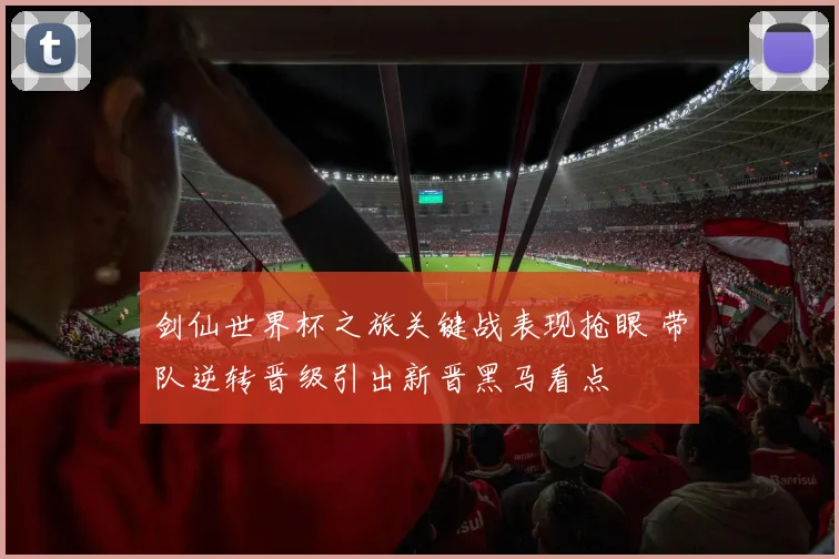 剑仙世界杯之旅关键战表现抢眼 带队逆转晋级引出新晋黑马看点