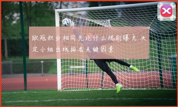 欧冠积分相同先比什么规则曝光 决定小组出线排名关键因素