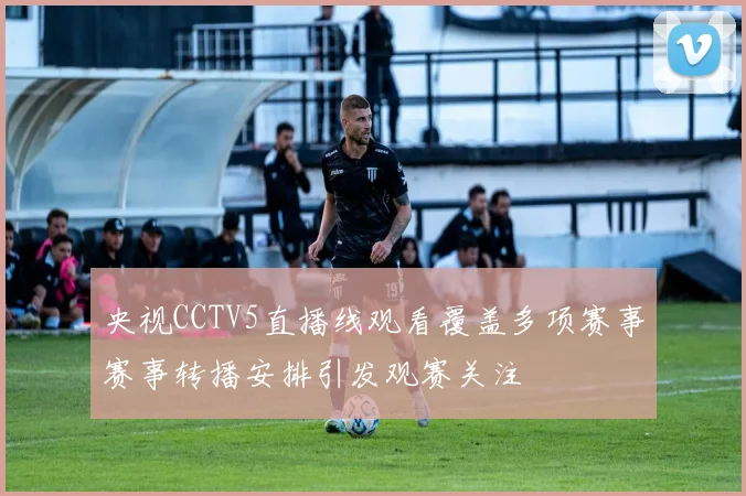 央视CCTV5直播线观看覆盖多项赛事赛事转播安排引发观赛关注